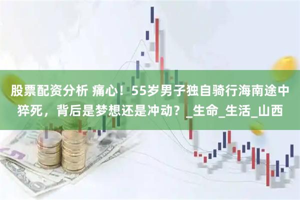 股票配资分析 痛心！55岁男子独自骑行海南途中猝死，背后是梦想还是冲动？_生命_生活_山西