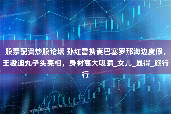 股票配资炒股论坛 孙红雷携妻巴塞罗那海边度假，王骏迪丸子头亮相，身材高大吸睛_女儿_显得_旅行