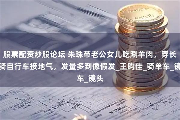 股票配资炒股论坛 朱珠带老公女儿吃涮羊肉，穿长裙骑自行车接地气，发量多到像假发_王昀佳_骑单车_镜头