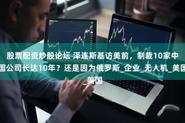 股票配资炒股论坛 泽连斯基访美前，制裁10家中国公司长达10年？还是因为俄罗斯_企业_无人机_美国