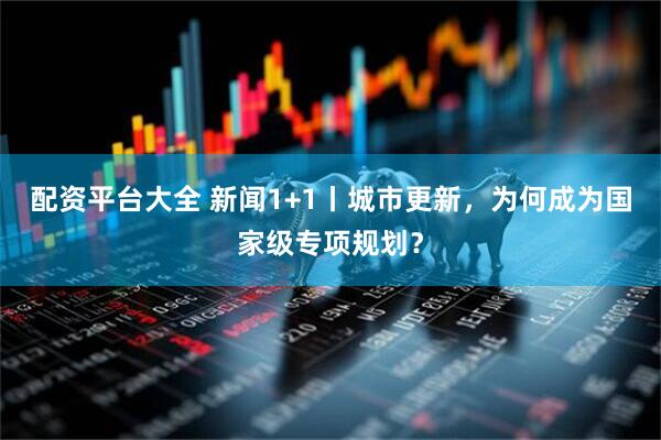配资平台大全 新闻1+1丨城市更新，为何成为国家级专项规划？